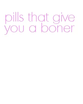 pills that give you a boner
